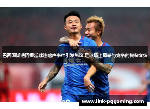 巴西国脚遭阿根廷球迷嘘声事件引发热议 足球场上情感与竞争的复杂交织