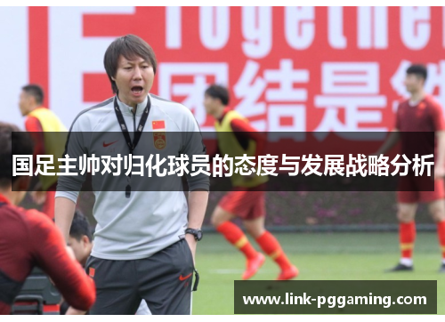 国足主帅对归化球员的态度与发展战略分析