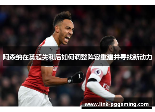阿森纳在英超失利后如何调整阵容重建并寻找新动力