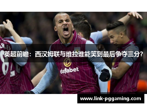英超前瞻：西汉姆联与维拉谁能笑到最后争夺三分？