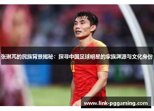 张琳芃的民族背景揭秘：探寻中国足球明星的家族渊源与文化身份