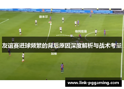 友谊赛进球频繁的背后原因深度解析与战术考量