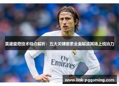 莫德里奇技术特点解析:五大关键要素全面解读其场上统治力 莫德里奇技术特点解析:五大关键要素全面解读其场上统治力