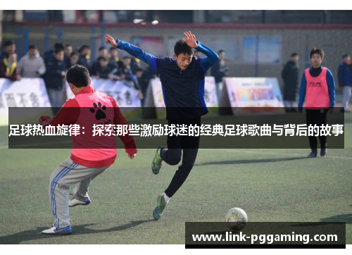 足球热血旋律：探索那些激励球迷的经典足球歌曲与背后的故事