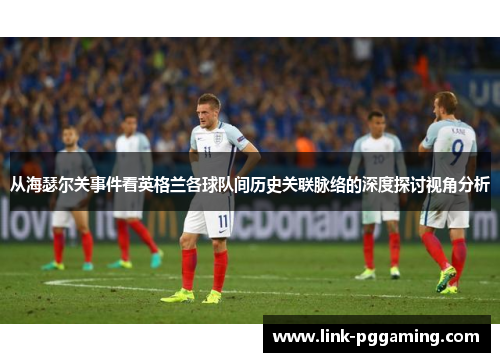从海瑟尔关事件看英格兰各球队间历史关联脉络的深度探讨视角分析 从海瑟尔关事件看英格兰各球队间历史关联脉络的深度探讨视角分析