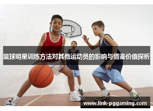 篮球明星训练方法对其他运动员的影响与借鉴价值探析 篮球明星训练方法对其他运动员的影响与借鉴价值探析