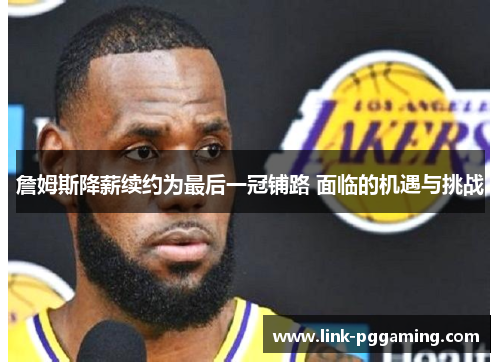 詹姆斯降薪续约为最后一冠铺路 面临的机遇与挑战